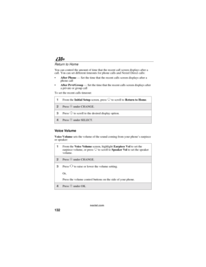 Page 140132
nextel.com
Return to Home
You can control the amount of time that the recent call screen displays after a
call. You can set different timeouts for phone calls and Nextel Direct calls:
After Phone—Set the time that the recent calls screen displays after a
phone call
After Prvt/Group—Set the time that the recent calls screen displays after
a private or group call
To set the recent calls timeout:
Voice Volume
Voice Volumesets the volume of the sound coming from your phone’searpiece
or speaker:
1From...