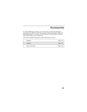 Page 143135
Accessories
To order additional accessories, go to nextel.com or call Nextel NextdaySM
Accessories at 1-800-914-3240. You can also contact your Nextel Authorized
Sales Representative or stop by any Nextel Store. For information on Nextel
retail store locations, go to nextel.com.
This section includes information on the following accessories:
Batteries Page 136
ChargersPage 137
Data Accessories Page 139 