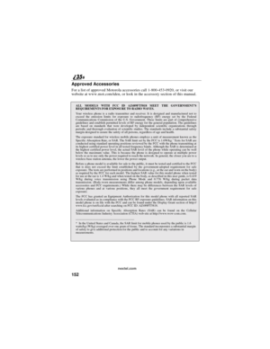 Page 160152
nextel.com
Approved Accessories
For a list of approved Motorola accessories call 1-800-453-0920, or visit our
website at www.mot.com/iden, or look in the accessory section of this manual.
ALL MODELS WITH FCC ID AZ489FT5818 MEET THE GOVERNMENT’S
REQUIREMENTS FOR EXPOSURE TO RADIO WAVES.
Your wireless phone is a radio transmitter and receiver. It is designed and manufactured not to
exceed the emission limits for exposure to radiofrequency (RF) energy set by the Federal
Communications Commission of the...