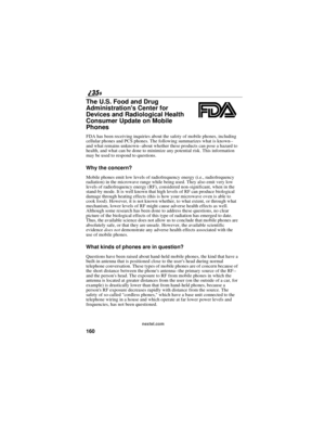 Page 168160
nextel.com
The U.S. Food and Drug
Administrations Center for
Devices and Radiological Health
Consumer Update on Mobile
Phones
FDA has been receiving inquiries about the safety of mobile phones, including
cellular phones and PCS phones. The following summarizes what is known--
and what remains unknown--about whether these products can pose a hazard to
health, and what can be done to minimize any potential risk. This information
may be used to respond to questions.
Why the concern?
Mobile phones emit...