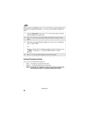 Page 5042
nextel.com
When the name is highlighted, pressTto scroll to the icon representing each of
the numbers assigned to that name. To view any of the numbers assigned to a
name:
Sorting Phonebook Entries
You can sort your Phonebook entries by:
Name—thenameyouenteredfortheentry
Speed #—the Speed Dial location of the entry
NOTE: Private IDs and Talkgroup numbers cannot be accessed from
the Phonebook when it is sorted by Speed Dial location.
1From thePhonebookscreen, pressSto scroll to the name associated...