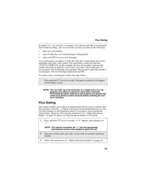 Page 5951
Plus Dialing
Example: Let’s say you have a company voice mail account that you frequently
check while traveling. And, to access that account you must do the following:
dial your work number
press # while the voice mail greeting is being played
enter your PIN to access your messages
You can program your phone to enter all of the above information for you by
separating each entry with a pause. The stored data would look like this:
17035551234P#P1234. In this example, the first eleven digits represent...