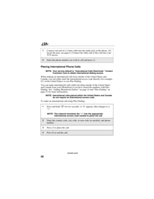 Page 6658
nextel.com
Placing International Phone Calls
NOTE: Your service default is“International Calls Restricted.”Contact
Customer Care to obtain international dialing access.
When making an international call from outside of the United States and
Canada, you can either enter the international access code directly (for example,
011 in the United States) or use Plus Dialing.
You can make international calls while traveling outside of the United States
and Canada from your Phonebook if you have stored the...
