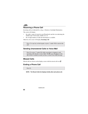 Page 6860
nextel.com
Receiving a Phone Call
Incoming calls are indicated by a ring, a vibration or backlight illumination.
The screen will display:
the caller’s name (if stored in your Phonebook) and the icon indicating the
number type (work, home, mobile, etc.) or
the 10-digit number if Caller ID information is available.
Otherwise, the screen will displayIncoming Call.
Sending Unanswered Calls to Voice Mail
Missed Calls
Missed calls are shown on the display screen with the missed call iconV.
Ending a Phone...