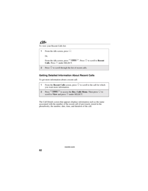 Page 7062
nextel.com
To view your Recent Calls list:
Getting Detailed Information About Recent Calls
To get more information about a recent call:
The Call Details screen that appears displays information such as the name
associated with the number of the recent call (if previously stored in the
phonebook), the number, date, time, and duration of the call.
1From the idle screen, pressR.
Or,
From the idle screen, press
q.PressSto scroll toRecent
Calls.PressCunder SELECT.
2PressSto scroll through the list of...
