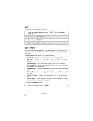 Page 7264
nextel.com
To delete all calls on the Recent Calls list:
Call Timers
Call Timers measure the duration of your phone calls, Private or Group Calls,
and circuit data use, as well as the number of Kilobytes sent and received by
your phone.
TheCall Timersmenu displays the following options:
Last Call—displays the duration of your most recent phone call
Phone Reset—keeps a running total of your phone call minutes, until you
reset it
Phone Lifetime—displays the total minutes of all your phone calls...