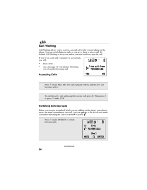 Page 7466
nextel.com
Call Waiting
Call Waiting allows you to receive a second call while you are talking on the
phone. You can switch between calls so you never have to miss a call. By
default, Call Waiting is always on unless you turn it off for a specific call.
If you’re on a call and you receive a second call,
you will:
hear a tone
see a message on your display informing
you of another incoming call
Accepting Calls
Switching Between Calls
When you accept a second call while you are talking on the phone,...