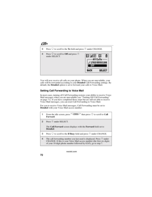 Page 8072
nextel.com
You will now receive all calls on your phone. When you are unavailable, your
calls will be forwarded according to yourDetailedCall Forwarding settings. By
default, theDetailedoption is set to forward your calls to Voice Mail.
SettingCallForwardingtoVoiceMail
In most cases, turning off Call Forwarding restores your ability to receive Voice
Mail messages when you are unavailable (see“Turning Off Call Forwarding”
on page 71). If you have completed those steps but are still not able to receive...