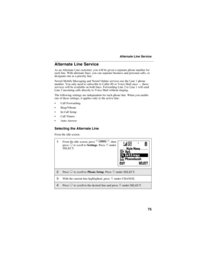 Page 8375
Alternate Line Service
Alternate Line Service
As an Alternate Line customer, you will be given a separate phone number for
each line. With alternate lines, you can separate business and personal calls, or
designate one as a priority line.
Nextel Mobile Messaging and Nextel Online services use the Line 1 phone
number. You only need to subscribe to Caller ID or Voice Mail once—these
services will be available on both lines. Forwarding Line 2 to Line 1 will send
Line 2 incoming calls directly to Voice...