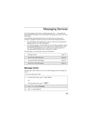 Page 8779
Messaging Services
Your Nextel phone offers choices in Messaging Services—Voicemail and
Nextel Mobile Messaging (Text and Numeric Messaging and Nextel Two-Way
Messaging).
Nextel Mobile Messaging helps keep you in touch with co-workers and
customers, regardless of where you travel on the Nextel National Network.
Text and Numeric Messaging allows others to send you a message that is
displayed directly on your Nextel phone.
Two-Way Messaging, a Nextel Online service, provides immediate contact
to the...