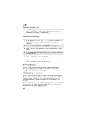 Page 9082
nextel.com
Viewing a Message Later
Viewing Stored Messages
Sending a Message
Nextel Text and Numeric Messaging includes four options for sending
messages: Web Messaging on nextel.com, Email Messaging, Numeric
Messaging, and Operator Assisted Messaging.
Web Messaging on nextel.com
Nextel’s Web Messaging enables you to send a message to yourself, a single
Nextel customer, or a group of Nextel customers. It also includes a “Schedule
For Later ”option, which allows you to schedule messages to be sent at...