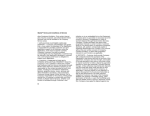 Page 10698Nextel
® Terms and Conditions of Service
other Equipment limitation. Only certain internet 
sites may be accessed, and certain Nextel Online 
Services may not be available in all Company 
Service areas.
7. APPLICATION CUSTOMER CARE AND 
SUPPORT – Customer acknowledges and agrees 
that in most cases, the developer of an Application 
is responsible for providing customer care and 
Application support to all customers using the 
Application. In the event Customer contacts 
Company Customer Care with a...