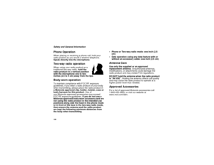 Page 116108Safety and General InformationPhone OperationWhen placing or receiving a phone call, hold your 
radio product as you would a wireline telephone. 
Speak directly into the microphone.Two-way radio operationWhen using your radio product as a 
traditional two-way radio, hold the 
radio product in a vertical position 
with the microphone one to two 
inches (2.5 to 5 cm) away from the lips.Body-worn operationTo maintain compliance with FCC RF exposure 
guidelines, if you wear a radio product on your body...