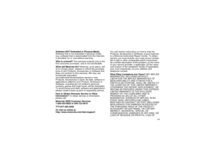 Page 125 117
Software NOT Embodied in Physical Media. 
Software that is not embodied in physical media 
(e.g. software that is downloaded from the internet), 
is provided as is and without warranty.
Who is covered? This warranty extends only to the 
first consumer purchaser, and is not transferable.
What will Motorola Do? Motorola, at its option, will 
at no charge repair, replace or refund the purchase 
price of any Products, Accessories or Software that 
does not conform to this warranty. We may use...
