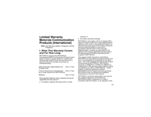Page 127 119
Limited Warranty
Motorola Communication 
Products (International)Note:This Warranty applies in Singapore and the 
Philippines.I. What This Warranty Covers 
and For How Long:MOTOROLA warrants the MOTOROLA 
manufactured iDEN Communication Products listed 
below (“Product”) against defects in material and 
workmanship under normal use and service for a 
period of time from the date of purchase as 
scheduled below:
Rechargeable Batteries will be replaced during the 
applicable warranty period if:
a. the...