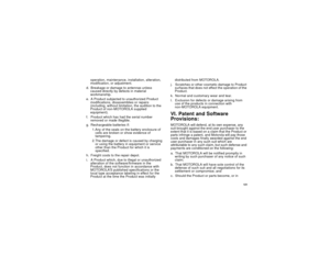 Page 129 121
operation, maintenance, installation, alteration, 
modification, or adjustment.
d. Breakage or damage to antennas unless 
caused directly by defects in material 
workmanship.
e. A Product subjected to unauthorized Product 
modifications, disassemblies or repairs 
(including, without limitation, the audition to the 
Product of non-MOTOROLA supplied 
equipment).
f. Product which has had the serial number 
removed or made illegible.
g. Rechargeable batteries if:
1.Any of the seals on the battery...