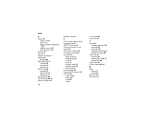Page 136128IndexSSafety 107
accessory 113
battery 112
electromagnetic interference 
110
medical devices 110
radio frequency 107
Security 88
Send key 1
Service, activating 6
Settings 86
resetting 89
SIM card 3, 12, 14
Contacts 35
inserting 15
removing 15
SIM PIN 12, 88
changing 13
requirement 13
unblocking 14
Speakerphone 22
Speed Dial 22, 36, 38
Status messages 93Symbols mode 33
TT9 Text Input, see text entry
Talkgroups 79, 87
TDD/TTY devices 83
Telecommunications relay 
service 83
Terms and conditions 95
Text...