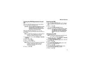 Page 21 13
 SIM Card Security
Turning the PIN Requirement On and 
OffWhen the SIM PIN requirement is off, your phone 
can be used without entering a PIN.Important:  When the SIM PIN requirement is off, the 
personal data on your SIM card is not 
protected. Anyone can use your phone 
and access your personal data.When the SIM PIN requirement is on, you are 
prompted to enter your PIN each time you power on 
your phone.
Note:If a SIM PIN is required, your phone will not 
function until the SIM PIN is entered,...