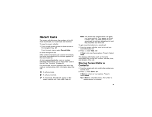 Page 37 29
Recent CallsThe recent calls list stores the numbers of the 20 
most recent calls you have made and received.
To view the recent calls list:
1From the idle screen, press the down arrow on 
the navigation key. -or-
From the main menu, select Recent Calls.
2Scroll through the list.
If the number of a recent call is stored in Contacts, 
the name associated with the number appears on 
the recent calls list.
An icon appears beside the name or number 
indicating the Contacts type of the number used in 
the...