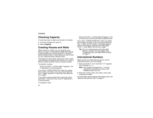 Page 4840ContactsChecking CapacityTo see how many numbers are stored in Contacts:
1From the Contacts list, press m.
2Select Capacity.Creating Pauses and WaitsWhen storing a number, you can program your 
phone to pause or wait between digits while dialing. 
A pause makes your phone pause for 3 seconds 
before dialing further. A wait makes your phone wait 
for your response before dialing further.
This feature is useful when using voice mail or other 
automated phone systems that require you to dial a 
phone...