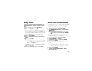 Page 67 59
Ring TonesTo set the ring tone your phone makes when you 
receive phone calls, message notifications, or call 
alerts:
1From the main menu, select Ring Tones.
2Make sure Vib eAl l is set to Off.
3Scroll through the list of ring tones and select the 
one you want to assign. Vibrate sets your phone 
to vibrate instead of making a sound; Silent sets 
your phone to neither vibrate nor make a sound.
Tip:Highlighting a ring tone lets you hear it.
4Press A under Assign.
5Scroll to the feature you want to...