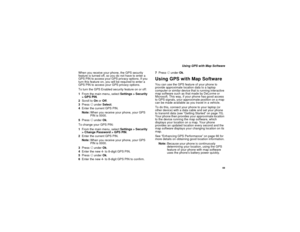 Page 77 69
 Using GPS with Map Software
When you receive your phone, the GPS security 
feature is turned off, so you do not have to enter a 
GPS PIN to access your GPS privacy options. If you 
turn this feature on, you will be required to enter a 
GPS PIN to access your GPS privacy options.
To turn the GPS Enabled security feature on or off:
1From the main menu, select Settings > Security 
> GPS PIN.
2Scroll to On or Off. 
3Press A under Select.
4Enter the current GPS PIN.
Note:When you receive your phone, your...