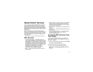 Page 81 73
Nextel Online
® Services
You can use your phone’s Net feature to access a 
suite of wireless data products known as Nextel 
Online (NOL) services. Services include Two-Way 
Messaging, Web and Premium Web, Address Book, 
Mobile Email, and wireless access to AOL
® Instant 
Messenger
TM.
With the exception of the Two-Way Messaging 
Express service, Nextel Online* services require the 
activation of a Nextel Online service plan. To order, 
call 1-800-NEXTEL6 or contact your Nextel sales 
representative....