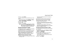 Page 87 79
 Group Connect
TM Calls
4Press A under Select.
To set your phone not to end calls when you close 
the flip:
1From the main menu, select Settings > Phone 
Calls > Flip Activation > Flip to End.
2Press A under Change.
3Scroll to Off.
4Press A under Select.
Note:If you are using your phone with a headset, 
and you have the Flip to End option set to 
On, closing your flip sends incoming sound 
to the headset and does not end the call.
Group Connect
TM
 Calls
A Group Connect call is a call made to all...