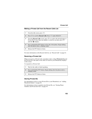 Page 115105
Private Call
Making a Private Call from the Recent Calls List
For more information on the Recent Calls list, see“Recent Calls”on page 63.
Receiving a Private Call
When you receive a Private Call, your phone emits a chirp.Private in Useand
the Private ID or the name of the caller (if stored in your Phonebook) displays
on the screen.
To respond to a Private Call:
Storing Private IDs
For information on how to store Private IDs to your Phonebook, see“Adding
Phonebook Entries”on page 46.
For information...