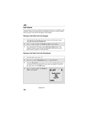 Page 116nextel.com
106
Call Alerts
You can send a Call Alert, which lets recipients know that you would like to talk
with them. When you send an alert, the recipient will receive a series of beeps
and your name or Private ID will appear on the display.
Placing a Call Alert from the Keypad
Placing a Call Alert from the Phonebook
1Enter the Private ID of the person you want to call. Be sure to enter
Area ID*Network ID*Member ID.
2PressBunder ALERT. TheReadytoAlertscreen displays.
3Press and hold the PTT button...
