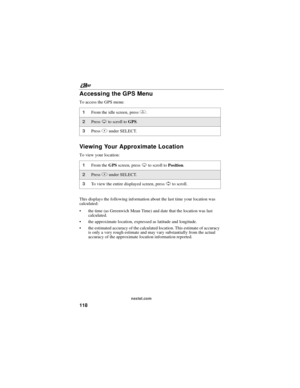 Page 128nextel.com
118
Accessing the GPS Menu
To access the GPS menu:
Viewing Your Approximate Location
To view your location:
This displays the following information about the last time your location was
calculated:
the time (as Greenwich Mean Time) and date that the location was last
calculated.
the approximate location, expressed as latitude and longitude.
the estimated accuracy of the calculated location. This estimate of accuracy
is only a very rough estimate and may vary substantially from the actual...