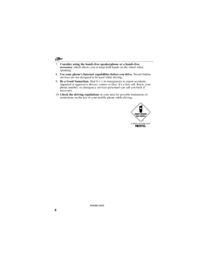 Page 14nextel.com
4
7.Consider using the hands-free speakerphone or a hands-free
accessorywhich allows you to keep both hands on the wheel when
speaking.
8.Use your phones Internet capabilities before you drive.Nextel Online
services are not designed to be used while driving.
9.Be a Good Samaritan.Dial 9-1-1 in emergencies to report accidents,
impaired or aggressive drivers, crimes or fires. Its a free call. Know your
phone number, so emergency services personnel can call you back if
necessary.
10.Check the...