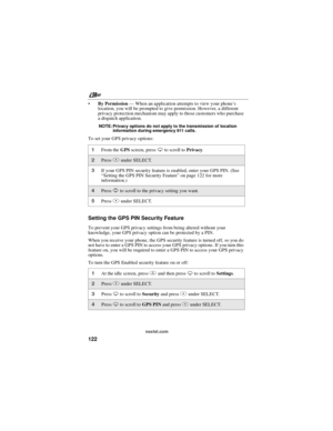 Page 132nextel.com
122
By Permission—When an application attempts to view your phone’s
location, you will be prompted to give permission. However, a different
privacy protection mechanism may apply to those customers who purchase
a dispatch application.
NOTE: Privacy options do not apply to the transmission of location
information during emergency 911 calls.
To set your GPS privacy options:
Setting the GPS PIN Security Feature
To prevent your GPS privacy settings from being altered without your
knowledge, your...