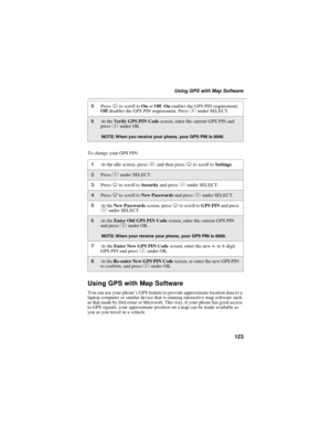 Page 133123
UsingGPSwithMapSoftware
To change your GPS PIN:
Using GPS with Map Software
You can use your phone’s GPS feature to provide approximate location data to a
laptop computer or similar device that is running interactive map software such
as that made by DeLorme or Microsoft. This way, if your phone has good access
to GPS signals, your approximate position on a map can be made available as
you as you travel in a vehicle.
5PressRto scroll toOnorOff.Onenables the GPS PIN requirement;
Offdisables the GPS...