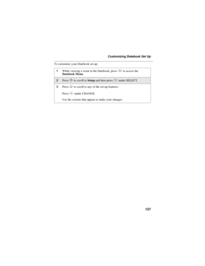 Page 147137
Customizing Datebook Set Up
To customize your Datebook set up:
1While viewing a week in the Datebook, pressmto access the
Datebook Menu.
2PressSto scroll toSetupand then pressBunder SELECT.
3PressRto scroll to any of the set-up features.
PressBunder CHANGE.
Use the screens that appear to make your changes. 