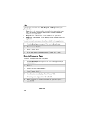Page 162nextel.com
152
You can check to see how muchData,Program,andHeapmemory your
phone has free:
Datarefers to the memory used to store application data, such as image
files. Data memory determines memory space available to download
additional Java applications.
Programrefers to the memory used to install and run applications.
Heaprefers to the Random Access Memory (RAM) available to run a Java
application.
To check how much memory your phone has available for Java applications:
Deinstalling Java Apps
To...