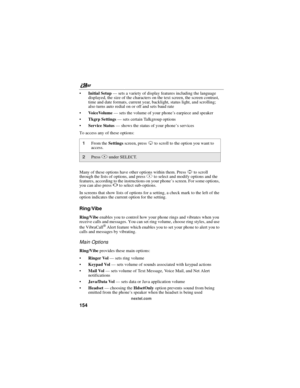 Page 164nextel.com
154
Initial Setup—sets a variety of display features including the language
displayed, the size of the characters on the text screen, the screen contrast,
time and date formats, current year, backlight, status light, and scrolling;
also turns auto redial on or off and sets baud rate
VoiceVolume—sets the volume of your phone’s earpiece and speaker
Tkgrp Settings—sets certain Talkgroup options
Service Status—shows the status of your phone’sservices
To access any of these options:
Many of...