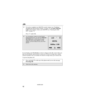 Page 22nextel.com
12
If your display readsNo Serviceor doesn’t change to the idle screen when you
turn on your phone, and you know you are in a Nextel coverage area, contact
Nextel Customer Care. For details on Nextel coverage areas go to nextel.com.
To power the phone off:
3If you have enabled your SIM PIN security feature (see “Enabling/
Disabling the PIN Security Feature” on page 15), theEnter SIM PIN
Codescreen displays. Enter your SIM PIN (see “Entering the SIM
PIN” on page 17).
PressAunder OK.
4As your...