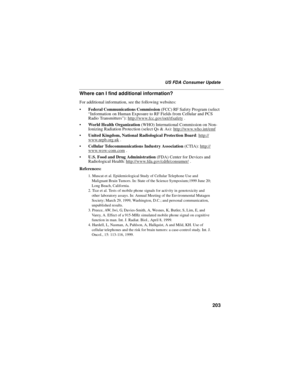 Page 213203
US FDA Consumer Update
Where can I find additional information?
For additional information, see the following websites:
Federal Communications Commission(FCC) RF Safety Program (select
“Information on Human Exposure to RF Fields from Cellular and PCS
Radio Transmitters”):http://www.fcc.gov/oet/rfsafety
.
World Health Organization(WHO) International Commission on Non-
Ionizing Radiation Protection (select Qs & As):http://www.who.int/emf
United Kingdom, National Radiological Protection...