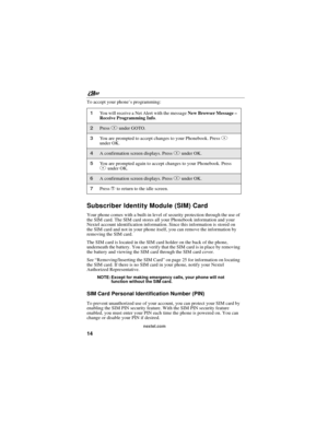 Page 24nextel.com
14
To accept your phone’s programming:
Subscriber Identity Module (SIM) Card
Your phone comes with a built-in level of security protection through the use of
the SIM card. The SIM card stores all your Phonebook information and your
Nextel account identification information. Since this information is stored on
the SIM card and not in your phone itself, you can remove the information by
removing the SIM card.
The SIM card is located in the SIM card holder on the back of the phone,
underneath the...