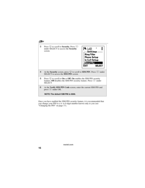 Page 26nextel.com
16
Once you have enabled the SIM PIN security feature, it is recommended that
you change your PIN to a 4- to 8-digit number known only to you (see
“Changing the PIN”on page 17).
3PressRto scroll toSecurity.PressA
under SELECT to access theSecurity
screen.
4At theSecurityscreen, pressRto scroll toSIM PIN.PressAunder
SELECT to access theSIM PINscreen.
5PressRto scroll toOnorOff.Onenables the SIM PIN security
feature;Offdisables the SIM PIN security feature. PressAunder
SELECT.
6At theVerify SIM...