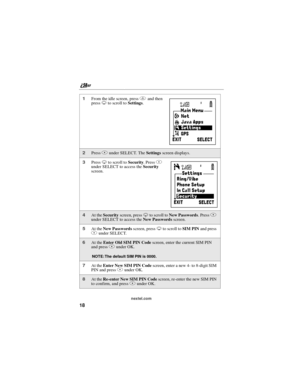 Page 28nextel.com
18
1From the idle screen, pressmand then
pressRto scroll toSettings.
2PressAunder SELECT. TheSettingsscreen displays.
3PressRto scroll toSecurity.PressA
under SELECT to access theSecurity
screen.
4At theSecurityscreen, pressRto scroll toNew Passwords.PressA
under SELECT to access theNew Passwordsscreen.
5At theNew Passwordsscreen, pressRto scroll toSIM PINand press
Aunder SELECT.
6At theEnter Old SIM PIN Codescreen, enter the current SIM PIN
and pressAunder OK.
NOTE: The default SIM PIN is...