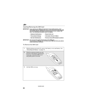 Page 30nextel.com
20 Inserting/Removing the SIM Card
IMPORTANT: If you remove your SIM card and insert it into another phone, some
information does not display when you use the new phone with your SIM
card. All Phonebook information remains stored on your original SIM
card. The following information does not display:
IMPORTANT: Do not touch the gold-colored areas of the SIM card.
To avoid loss or damage, do not remove your SIM card from your phone
unless absolutely necessary.
To Remove the SIM Card
Datebook...