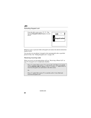 Page 32nextel.com
22 Activating Keypad Lock
Whenever a key is pressed while in Keypad Lock mode, the unlock instructions
display briefly.
You can also set your phone’s keypad to lock automatically after a specified
period of time. See“SettingKeypadLock”on page 159.
Receiving Incoming Calls
When you receive an incoming phone call (see“Receiving a Phone Call”on
page 67), Keypad Lock is temporarily disabled.From the idle screen, pressm*.The
messageKeypad Lockeddisplays on your
phone.
PressBunder YES or presssto...