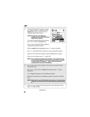 Page 58nextel.com
48
5The default Speed Dial number assigned
to the phone number is displayed in the
Speed #field. This is always the next
available Speed Dial location.
NOTE: Private IDs and Talkgroup
numbers do not have associated
Sp ee d Di al nu mbe rs .
To accept the default Speed Dial location,
pressRto scroll to theTy p efield.
If you want to assign the phone number to
a different Speed Dial location:
With theSpeed #field highlighted, pressBunder CHANGE.
PressBunder DELETE to delete the current Speed...
