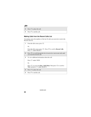 Page 68nextel.com
58 Making Calls from the Recent Calls List
Your phone stores the numbers of the last 20 calls you received or sent in the
Recent Calls list.
4Presssto place the call.
5Presseto end the call.
1From the idle screen, pressR.
Or,
From the idle screen, pressm.PressSto scroll toRecent Calls.
PressBunder SELECT.
2PressSto scroll through the list of received or sent recent calls until
you reach the desired call.
3To view additional information about the call:
PressBunder VIEW.
Or,
Pressmto access...