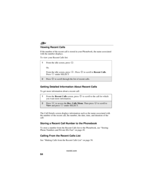 Page 74nextel.com
64 Viewing Recent Calls
If the number of the recent call is stored in your Phonebook, the name associated
with the number displays.
To view your Recent Calls list:
Getting Detailed Information About Recent Calls
To get more information about a recent call:
The Call Details screen displays information such as the name associated with
the number of the recent call, the number, the date, time, and duration of the
call.
Storing a Recent Call Number to the Phonebook
To store a number from the...