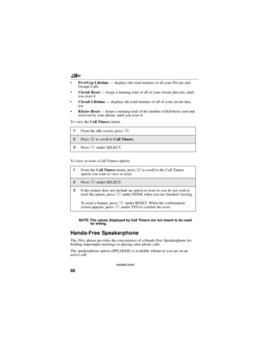 Page 76nextel.com
66
Prvt/Grp Lifetime—displays the total minutes of all your Private and
Groups Calls
Circuit Reset—keeps a running total of all of your circuit data use, until
you reset it
Circuit Lifetime—displays the total minutes of all of your circuit data
use
Kbytes Reset—keeps a running total of the number of Kilobytes sent and
received by your phone, until you reset it
To view theCall Timersmenu:
To view or reset a Call Timers option:
NOTE: The values displayed by Call Timers are not meant to be...