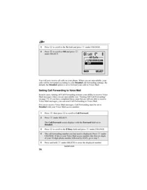 Page 84nextel.com
74
You will now receive all calls on your phone. When you are unavailable, your
calls will be forwarded according to yourDetailedcall forwarding settings. By
default, theDetailedoption is set to forward your calls to Voice Mail.
SettingCallForwardingtoVoiceMail
In most cases, turning off Call Forwarding restores your ability to receive Voice
Mail messages when you are unavailable (see“Turning Off Call Forwarding”
on page 73). If you have completed those steps but are still not able to receive...