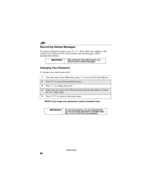 Page 96nextel.com
86 Recovering Deleted Messages
To retrieve deleted messages, press*3. This option only applies to the
current Voice Mail session. If you end the call, the messages will be
permanently deleted.
Changing Your Password
To change your current password:
NOTE: If you forget your password, contact Customer Care.IMPORTANT:
After exiting the Voice Mail session, you
cannot recover deleted messages.
1From the main Voice Mail menu, press4to access Personal Options.
2Press4to access Personal Preferences....